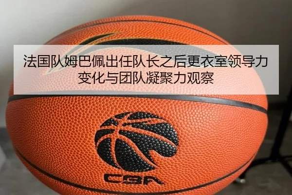 法国队姆巴佩出任队长之后更衣室领导力变化与团队凝聚力观察