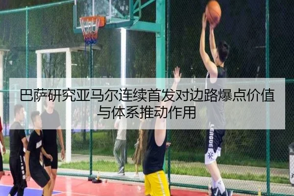 巴萨研究亚马尔连续首发对边路爆点价值与体系推动作用