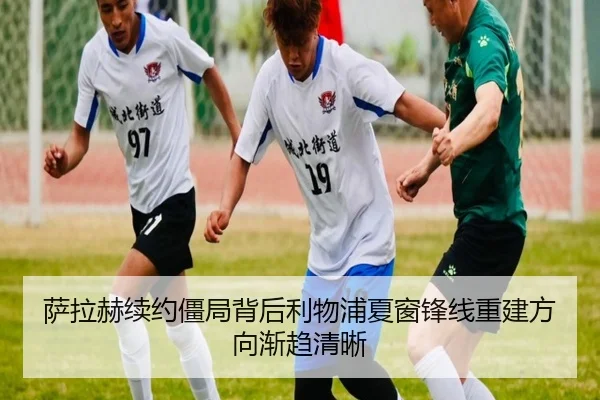 萨拉赫续约僵局背后利物浦夏窗锋线重建方向渐趋清晰