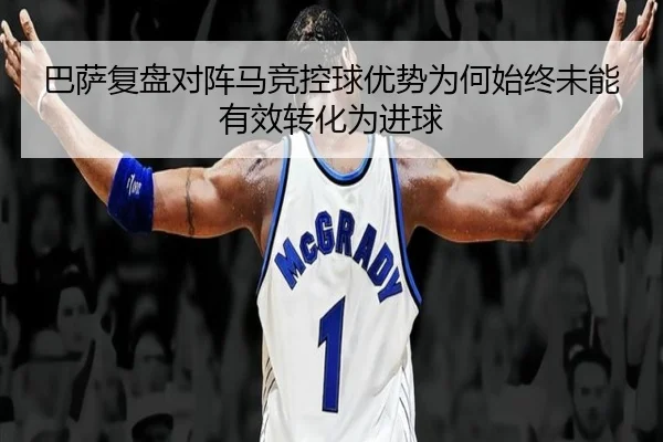 巴萨复盘对阵马竞控球优势为何始终未能有效转化为进球