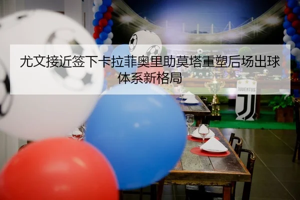 尤文接近签下卡拉菲奥里助莫塔重塑后场出球体系新格局